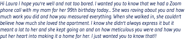 Hi Laura I hope you're well and not too bored. I wanted you to know that we had a Zoom phone call with my mom for her 99th birthday today... She was raving about you and how much work you did and how you measured everything. When she walked in, she couldn't believe how much she loved the apartment. I know she didn't always express it but it meant a lot to her and she kept going on and on how meticulous you were and how you put her heart into making it a home for her. I just wanted you to know that!!