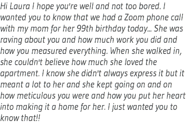 Hi Laura I hope you're well and not too bored. I wanted you to know that we had a Zoom phone call with my mom for her 99th birthday today... She was raving about you and how much work you did and how you measured everything. When she walked in, she couldn't believe how much she loved the apartment. I know she didn't always express it but it meant a lot to her and she kept going on and on how meticulous you were and how you put her heart into making it a home for her. I just wanted you to know that!!