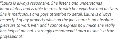 "Laura is always responsive. She listens and understands immediately and is able to execute with her expertise and delivers. She is meticulous and pays attention to detail. Laura is always respectful of my property while on the job. Laura is an absolute pleasure to work with and I cannot express how much she really has helped me out. I strongly recommend Laura as she is a true professional."