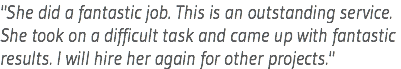"She did a fantastic job. This is an outstanding service. She took on a difficult task and came up with fantastic results. I will hire her again for other projects."