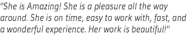 "She is Amazing! She is a pleasure all the way around. She is on time, easy to work with, fast, and a wonderful experience. Her work is beautiful!"