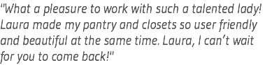 "What a pleasure to work with such a talented lady! Laura made my pantry and closets so user friendly and beautiful at the same time. Laura, I can’t wait for you to come back!"