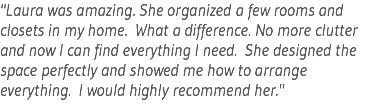 "Laura was amazing. She organized a few rooms and closets in my home. What a difference. No more clutter and now I can find everything I need. She designed the space perfectly and showed me how to arrange everything. I would highly recommend her."
