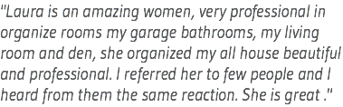"Laura is an amazing women, very professional in organize rooms my garage bathrooms, my living room and den, she organized my all house beautiful and professional. I referred her to few people and I heard from them the same reaction. She is great ."