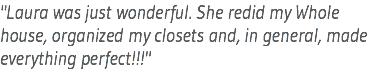 "Laura was just wonderful. She redid my Whole house, organized my closets and, in general, made everything perfect!!!"