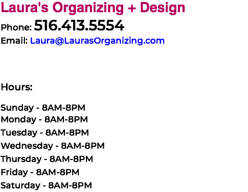 Laura's Organizing + Design Phone: 516.413.5554 Email: Laura@LaurasOrganizing.com Hours: Sunday - 8AM-8PM Monday - 8AM-8PM Tuesday - 8AM-8PM Wednesday - 8AM-8PM Thursday - 8AM-8PM Friday - 8AM-8PM Saturday - 8AM-8PM